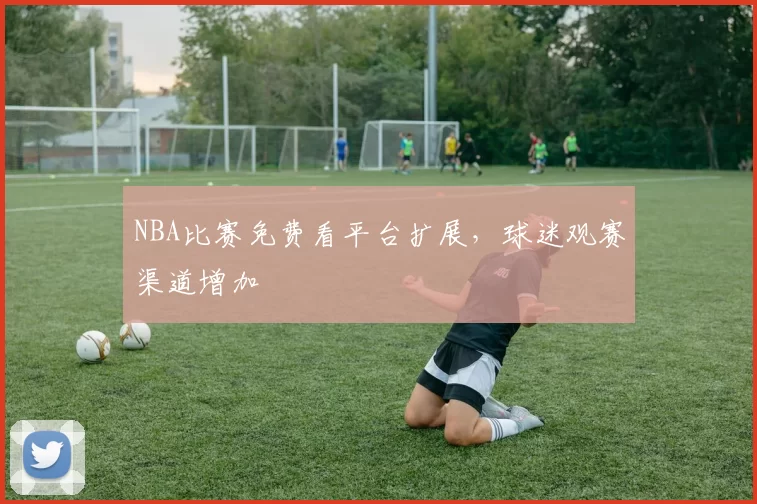 NBA比赛免费看平台扩展,球迷观赛渠道增加