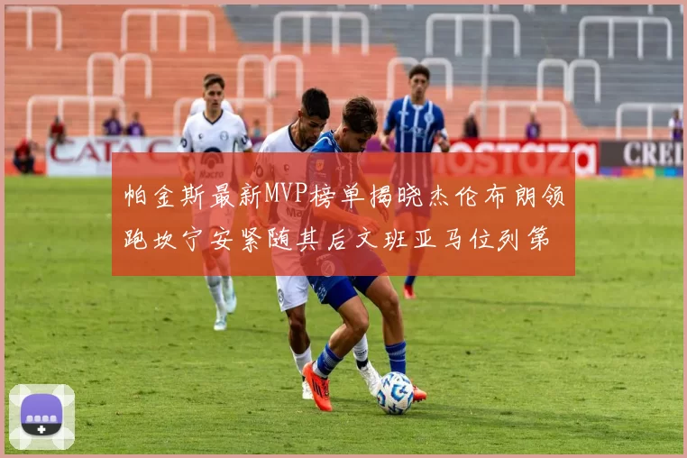 帕金斯最新MVP榜单揭晓杰伦布朗领跑坎宁安紧随其后文班亚马位列第三