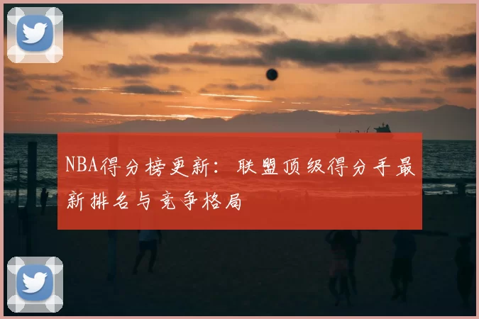 NBA得分榜更新：联盟顶级得分手最新排名与竞争格局
