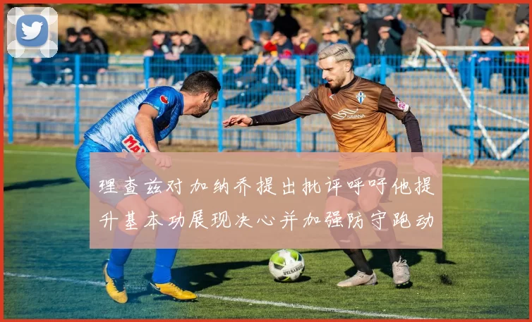 理查兹对加纳乔提出批评呼吁他提升基本功展现决心并加强防守跑动能力
