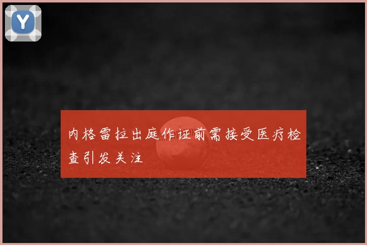 内格雷拉出庭作证前需接受医疗检查引发关注