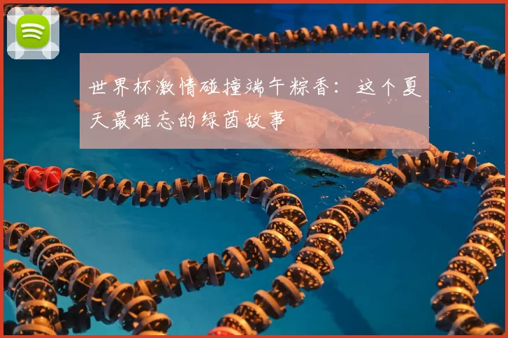 世界杯激情碰撞端午粽香：这个夏天最难忘的绿茵故事