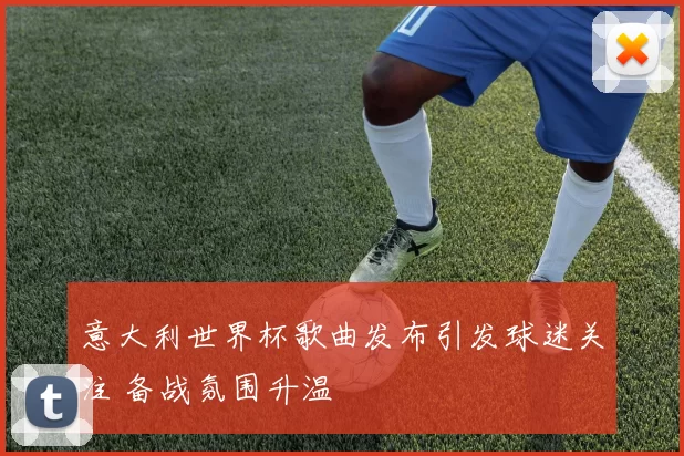 意大利世界杯歌曲发布引发球迷关注 备战氛围升温