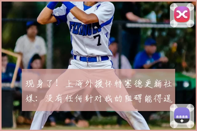 现身了!上海外援怀特塞德更新社媒:没有任何针对我的阻碍能得逞