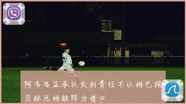 阿韦洛亚承认失利责任不以姆巴佩贝林厄姆缺阵为借口